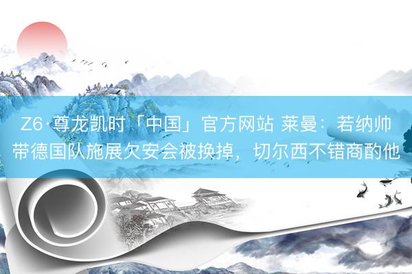 Z6·尊龙凯时「中国」官方网站 莱曼：若纳帅带德国队施展欠安会被换掉，切尔西不错商酌他