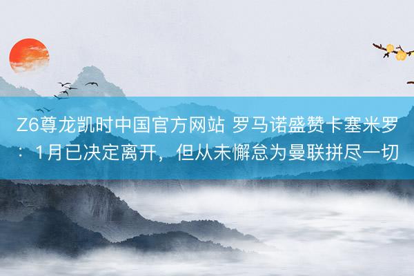 Z6尊龙凯时中国官方网站 罗马诺盛赞卡塞米罗：1月已决定离开，但从未懈怠为曼联拼尽一切