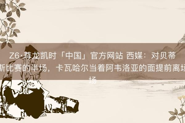 Z6·尊龙凯时「中国」官方网站 西媒：对贝蒂斯比赛的半场，卡瓦哈尔当着阿韦洛亚的面提前离场