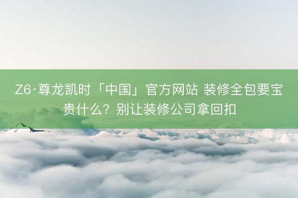 Z6·尊龙凯时「中国」官方网站 装修全包要宝贵什么？别让装修公司拿回扣