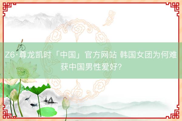 Z6·尊龙凯时「中国」官方网站 韩国女团为何难获中国男性爱好？