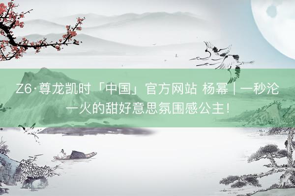 Z6·尊龙凯时「中国」官方网站 杨幂 | 一秒沦一火的甜好意思氛围感公主！