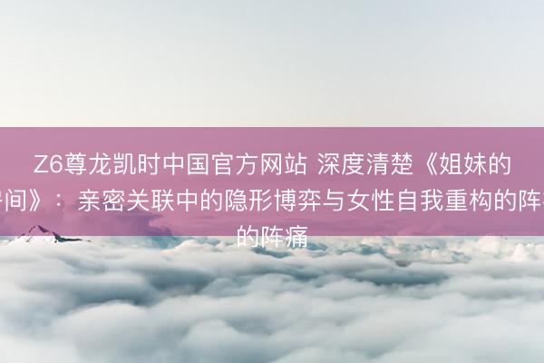 Z6尊龙凯时中国官方网站 深度清楚《姐妹的房间》:亲密关联中的隐形博弈与女性自我重构的阵痛