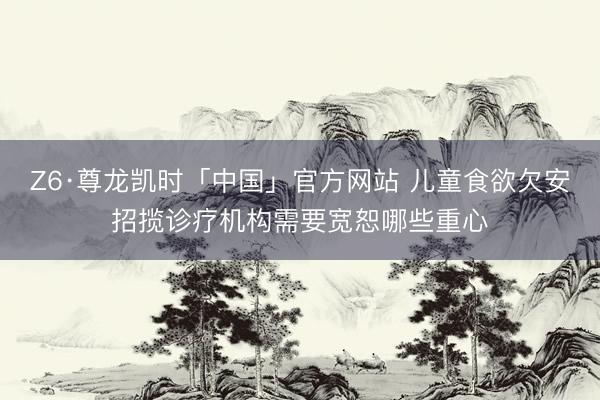 Z6·尊龙凯时「中国」官方网站 儿童食欲欠安招揽诊疗机构需要宽恕哪些重心