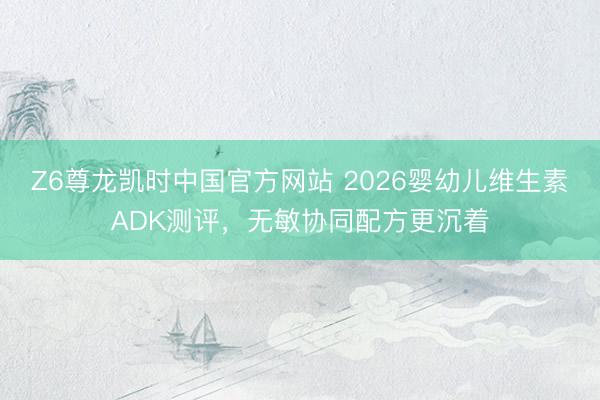 Z6尊龙凯时中国官方网站 2026婴幼儿维生素ADK测评，无敏协同配方更沉着