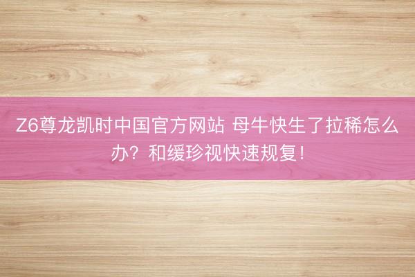 Z6尊龙凯时中国官方网站 母牛快生了拉稀怎么办？和缓珍视快速规复！