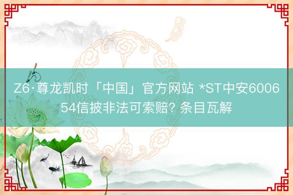 Z6·尊龙凯时「中国」官方网站 *ST中安600654信披非法可索赔? 条目瓦解