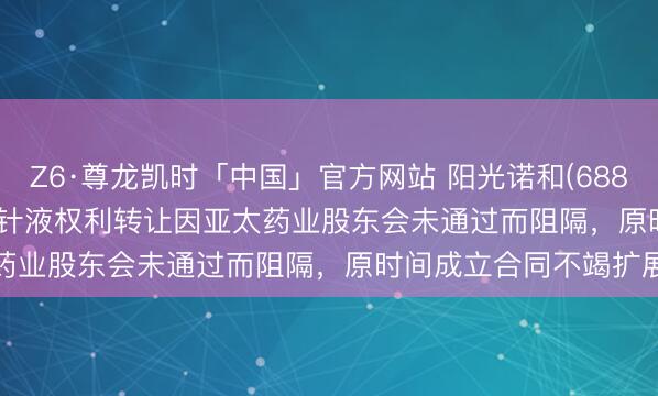 Z6·尊龙凯时「中国」官方网站 阳光诺和(688621.SH)：STC008打针液权利转让因亚太药业股东会未通过而阻隔，原时间成立合同不竭扩展