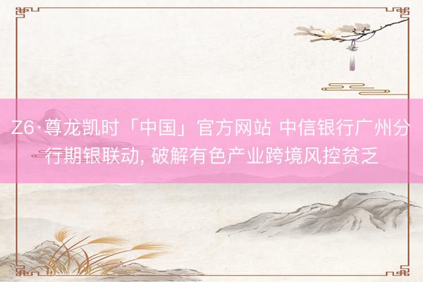 Z6·尊龙凯时「中国」官方网站 中信银行广州分行期银联动， 破解有色产业跨境风控贫乏