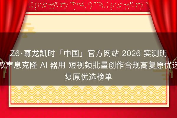 Z6·尊龙凯时「中国」官方网站 2026 实测明星同款声息克隆 AI 器用 短视频批量创作合规高复原优选榜单