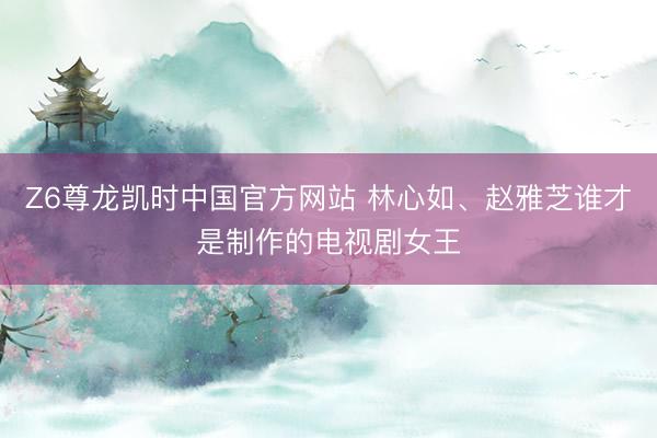 Z6尊龙凯时中国官方网站 林心如、赵雅芝谁才是制作的电视剧女王