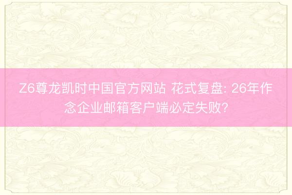 Z6尊龙凯时中国官方网站 花式复盘: 26年作念企业邮箱客户端必定失败?