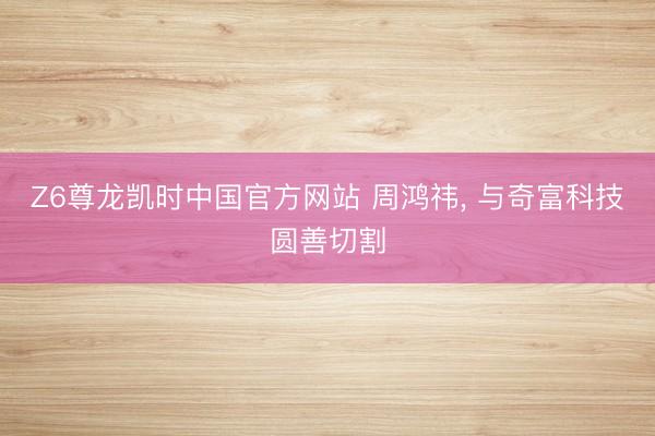 Z6尊龙凯时中国官方网站 周鸿祎，<a href=