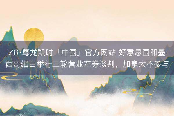 Z6·尊龙凯时「中国」官方网站 好意思国和墨西哥细目举行三轮营业左券谈判，加拿大不参与
