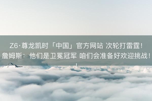 Z6·尊龙凯时「中国」官方网站 次轮打雷霆!詹姆斯:他们是卫冕冠军 咱们会准备好欢迎挑战!