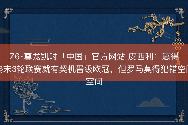 Z6·尊龙凯时「中国」官方网站 皮西利：赢得终末3轮联赛就有契机晋级欧冠，但罗马莫得犯错空间