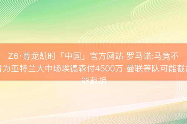 Z6·尊龙凯时「中国」官方网站 罗马诺:马竞不肯为亚特兰大中场埃德森付4500万 曼联等队可能截胡