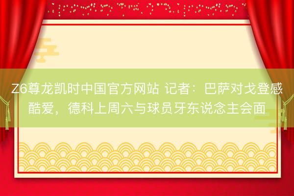 Z6尊龙凯时中国官方网站 记者：巴萨对戈登感酷爱，德科上周六与球员牙东说念主会面