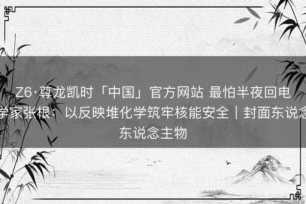 Z6·尊龙凯时「中国」官方网站 最怕半夜回电的科学家张根：以反映堆化学筑牢核能安全｜封面东说念主物