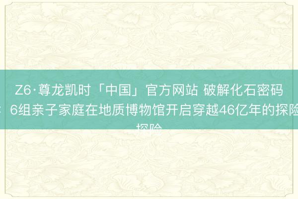 Z6·尊龙凯时「中国」官方网站 破解化石密码：6组亲子家庭在地质博物馆开启穿越46亿年的探险