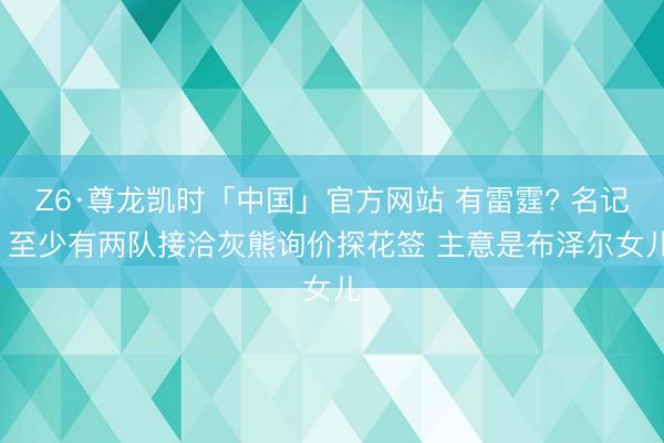 Z6·尊龙凯时「中国」官方网站 有雷霆? 名记: 至少有两队接洽灰熊询价探花签 主意是布泽尔女儿