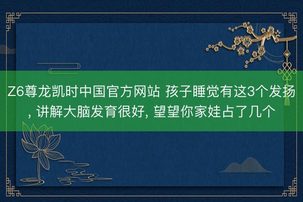 Z6尊龙凯时中国官方网站 孩子睡觉有这3个发扬， 讲解大脑发育很好， 望望你家娃占了几个