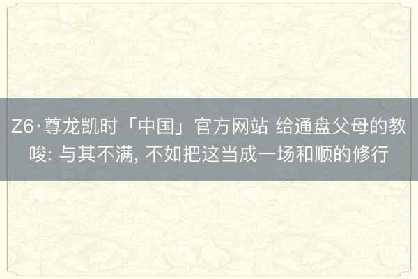 Z6·尊龙凯时「中国」官方网站 给通盘父母的教唆: 与其不满， 不如把这当成一场和顺的修行