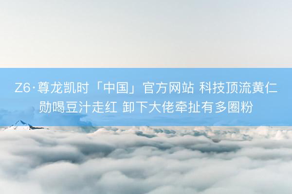 Z6·尊龙凯时「中国」官方网站 科技顶流黄仁勋喝豆汁走红 卸下大佬牵扯有多圈粉