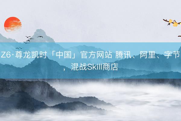 Z6·尊龙凯时「中国」官方网站 腾讯、阿里、字节，混战Skill商店