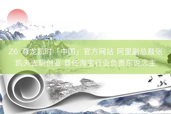 Z6·尊龙凯时「中国」官方网站 阿里副总裁张凯夫去职创业 曾任淘宝行业负责东说念主