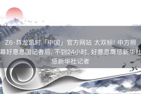 Z6·尊龙凯时「中国」官方网站 太双标! 中方照章落幕好意思国记者后， 不到24小时， 好意思膺惩新华社记者