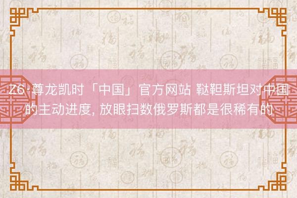 Z6·尊龙凯时「中国」官方网站 鞑靼斯坦对中国的主动进度， 放眼扫数俄罗斯都是很稀有的