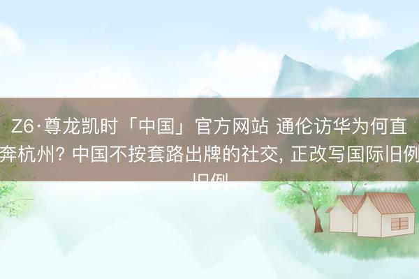 Z6·尊龙凯时「中国」官方网站 通伦访华为何直奔杭州? 中国不按套路出牌的社交， 正改写国际旧例