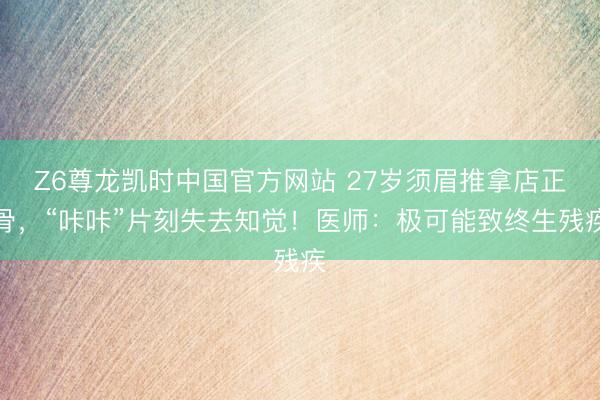 Z6尊龙凯时中国官方网站 27岁须眉推拿店正骨，“咔咔”片刻失去知觉！医师：极可能致终生残疾