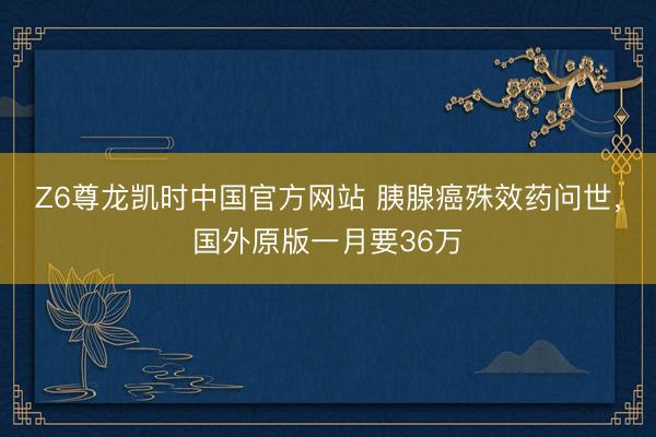 Z6尊龙凯时中国官方网站 胰腺癌殊效药问世，国外原版一月要36万