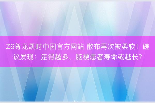 Z6尊龙凯时中国官方网站 散布再次被柔软！磋议发现：走得越多，脑梗患者寿命或越长？