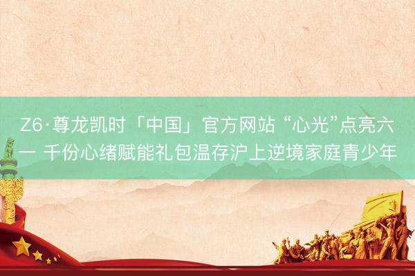 Z6·尊龙凯时「中国」官方网站 “心光”点亮六一 千份心绪赋能礼包温存沪上逆境家庭青少年