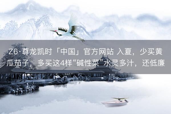 Z6·尊龙凯时「中国」官方网站 入夏，少买黄瓜茄子，多买这4样“碱性菜”水灵多汁，还低廉