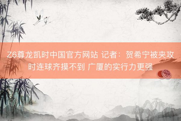 Z6尊龙凯时中国官方网站 记者：贺希宁被夹攻时连球齐摸不到 广厦的实行力更强
