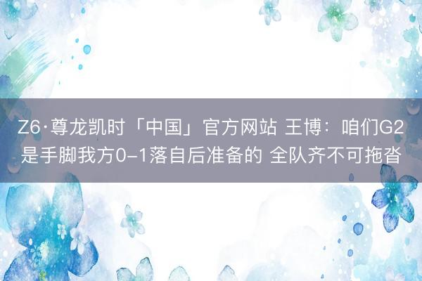 Z6·尊龙凯时「中国」官方网站 王博:咱们G2是手脚我方0-1落自后准备的 全队齐不可拖沓