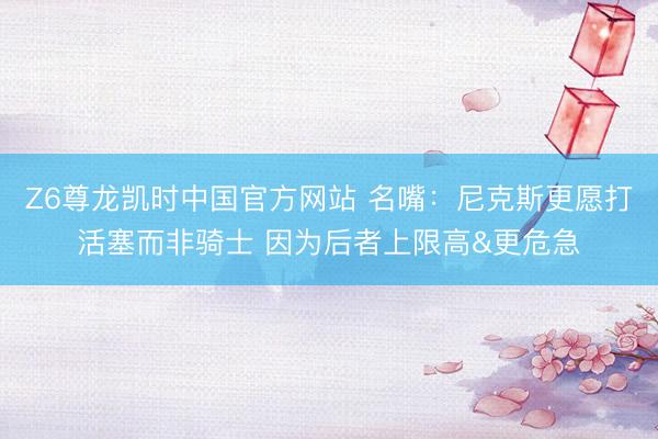 Z6尊龙凯时中国官方网站 名嘴：尼克斯更愿打活塞而非骑士 因为后者上限高&更危急