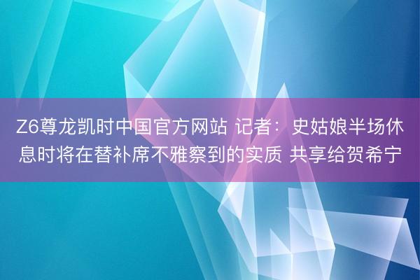 Z6尊龙凯时中国官方网站 记者：史姑娘半场休息时将在替补席不雅察到的实质 共享给贺希宁