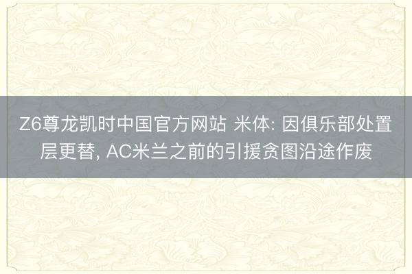 Z6尊龙凯时中国官方网站 米体: 因俱乐部处置层更替， AC米兰之前的引援贪图沿途作废