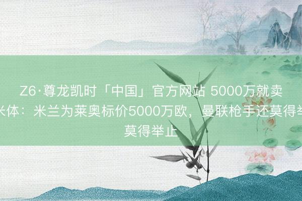 Z6·尊龙凯时「中国」官方网站 5000万就卖!米体:米兰为莱奥标价5000万欧,曼联枪手还莫得举止