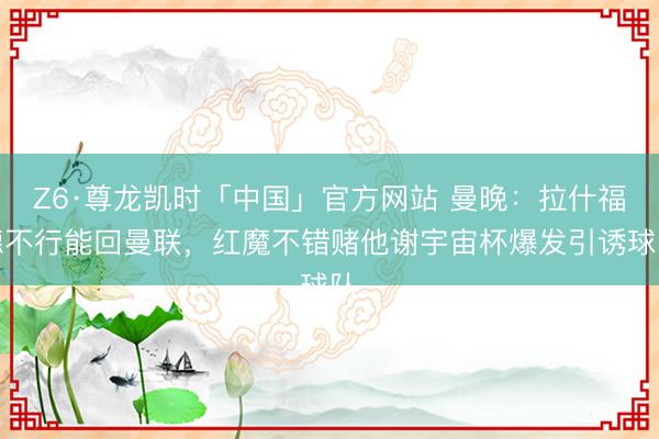 Z6·尊龙凯时「中国」官方网站 曼晚:拉什福德不行能回曼联,红魔不错赌他谢宇宙杯爆发引诱球队