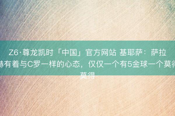 Z6·尊龙凯时「中国」官方网站 基耶萨:萨拉赫有着与C罗一样的心态,仅仅一个有5金球一个莫得