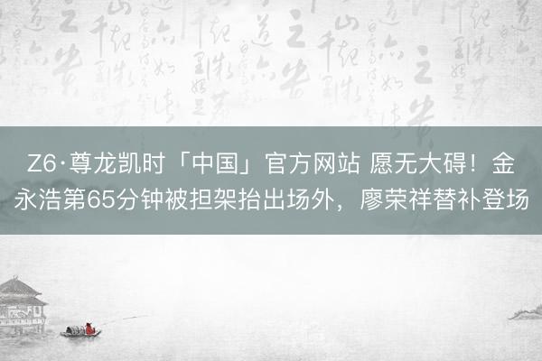 Z6·尊龙凯时「中国」官方网站 愿无大碍！金永浩第65分钟被担架抬出场外，廖荣祥替补登场