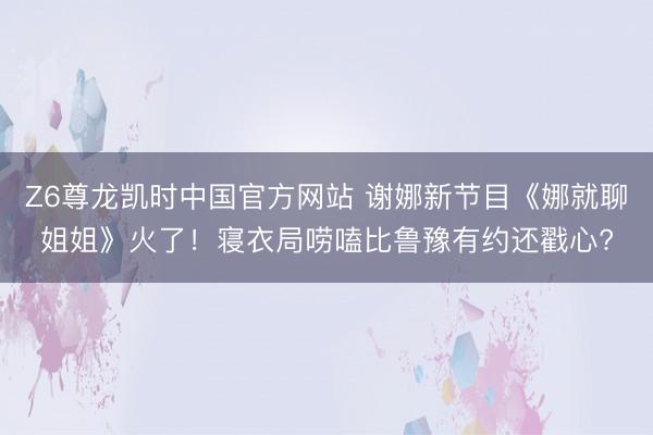 Z6尊龙凯时中国官方网站 谢娜新节目《娜就聊姐姐》火了！寝衣
