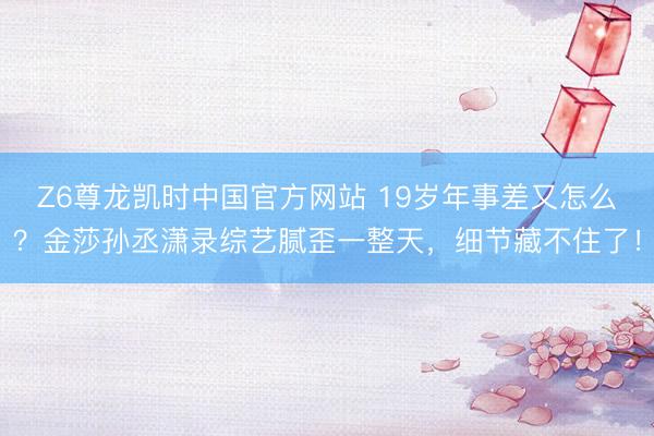 Z6尊龙凯时中国官方网站 19岁年事差又怎么？金莎孙丞潇录综艺腻歪一整天，细节藏不住了！