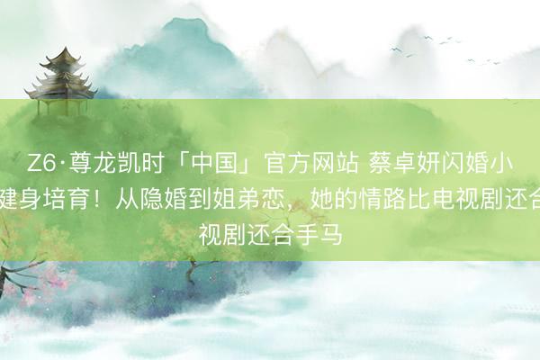 Z6·尊龙凯时「中国」官方网站 蔡卓妍闪婚小10岁健身培育！从隐婚到姐弟恋，她的情路比电视剧还合手马